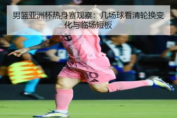 男篮亚洲杯热身赛观察：几场球看清轮换变化与临场短板